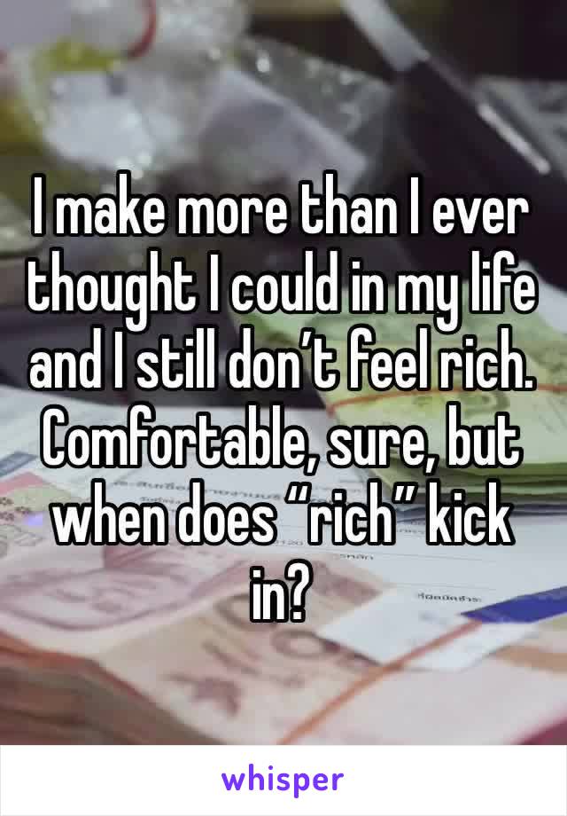 I make more than I ever thought I could in my life and I still don’t feel rich. Comfortable, sure, but when does “rich” kick in?