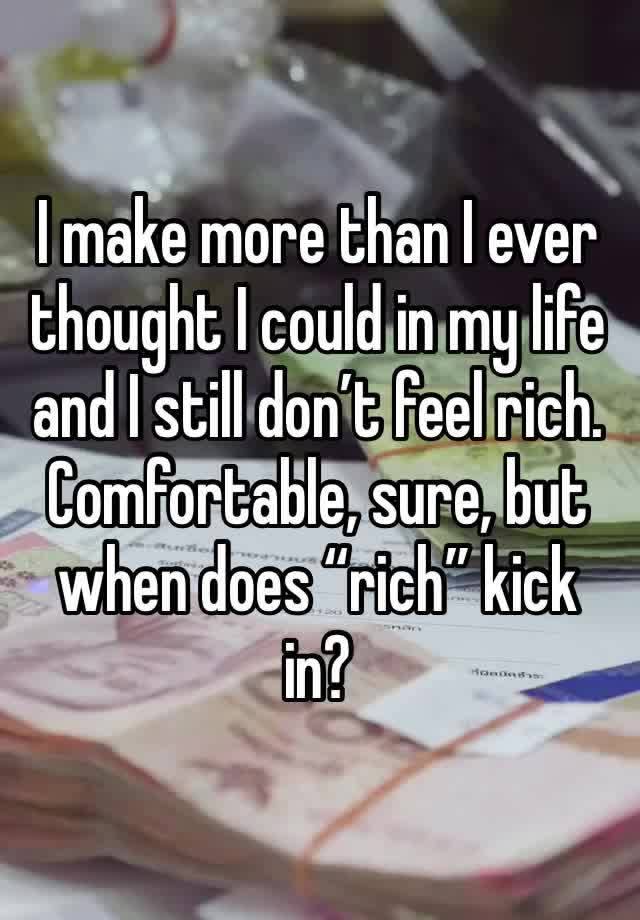 I make more than I ever thought I could in my life and I still don’t feel rich. Comfortable, sure, but when does “rich” kick in?