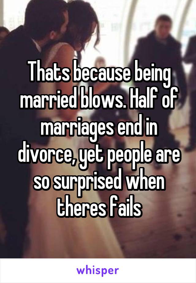 Thats because being married blows. Half of marriages end in divorce, yet people are so surprised when theres fails