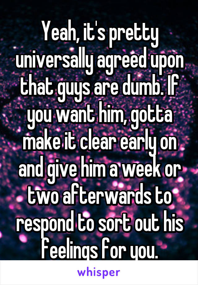 Yeah, it's pretty universally agreed upon that guys are dumb. If you want him, gotta make it clear early on and give him a week or two afterwards to respond to sort out his feelings for you.