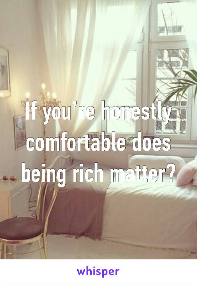 If you’re honestly comfortable does being rich matter?