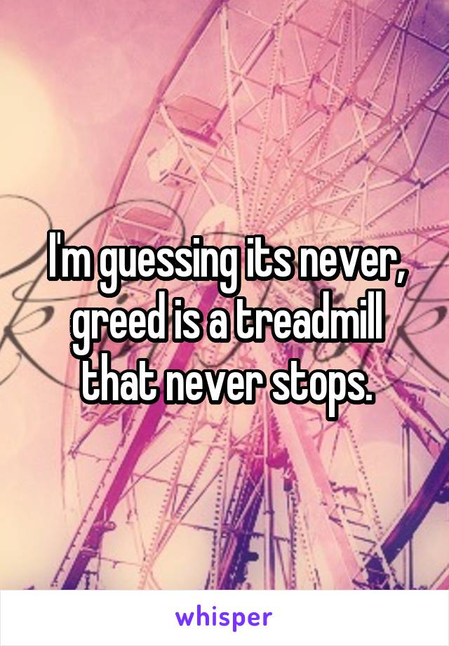 I'm guessing its never, greed is a treadmill that never stops.