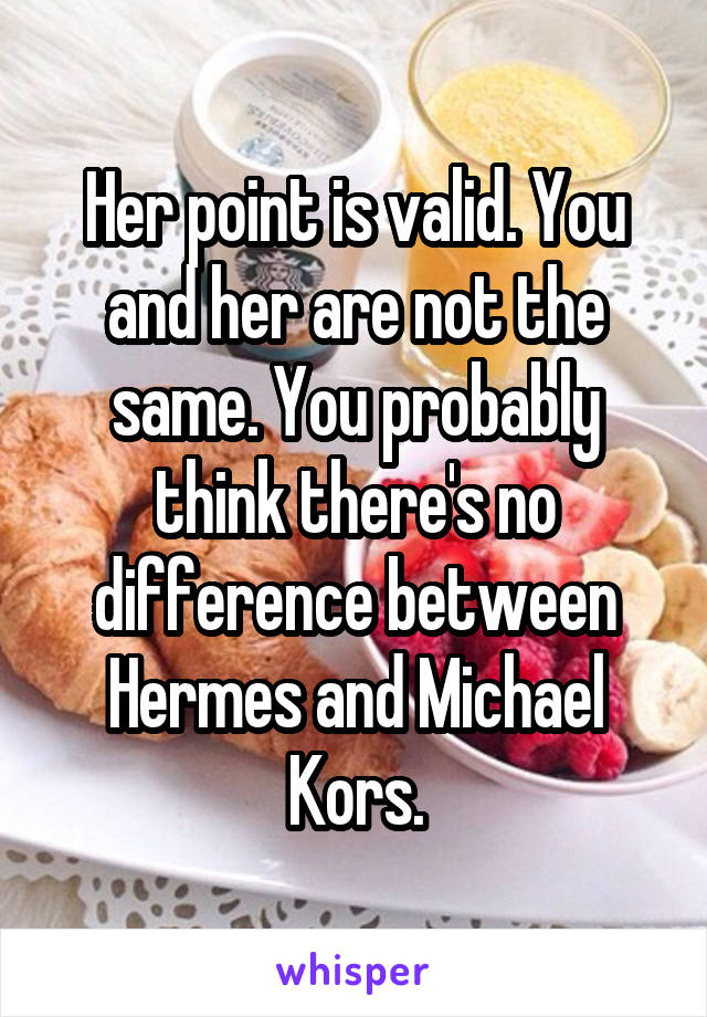 Her point is valid. You and her are not the same. You probably think there's no difference between Hermes and Michael Kors.