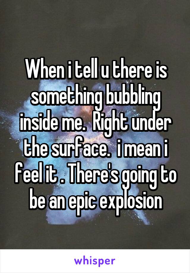 When i tell u there is something bubbling inside me.  Right under the surface.  i mean i feel it . There's going to be an epic explosion