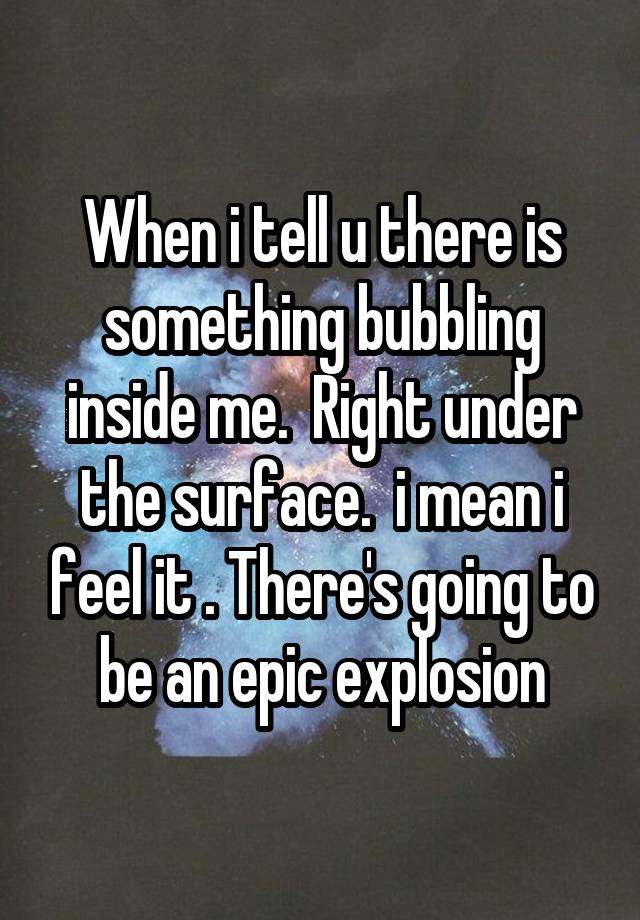 When i tell u there is something bubbling inside me.  Right under the surface.  i mean i feel it . There's going to be an epic explosion