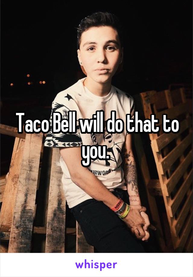 Taco Bell will do that to you. 