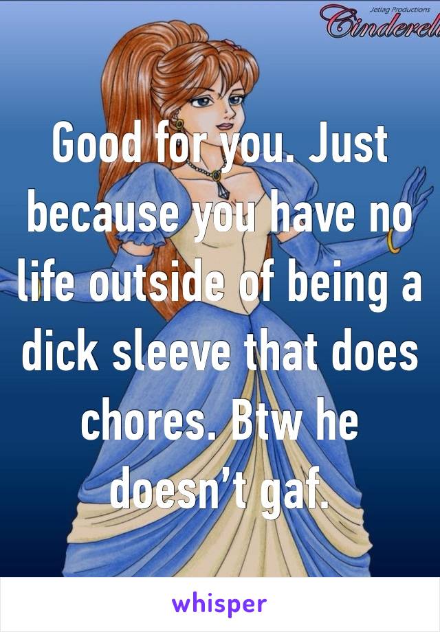 Good for you. Just because you have no life outside of being a dick sleeve that does chores. Btw he doesn’t gaf. 