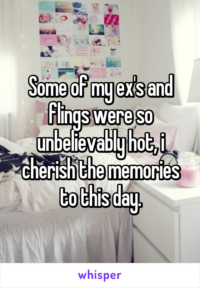 Some of my ex's and flings were so unbelievably hot, i cherish the memories to this day.