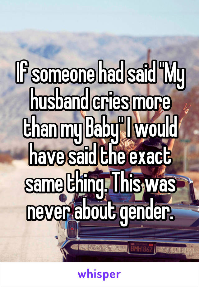 If someone had said "My husband cries more than my Baby" I would have said the exact same thing. This was never about gender.