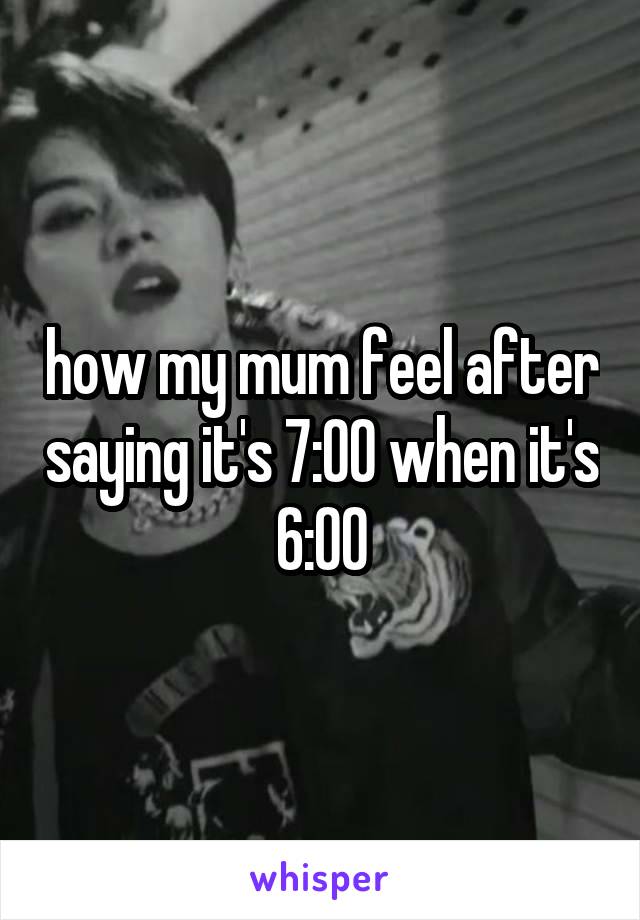 how my mum feel after saying it's 7:00 when it's 6:00