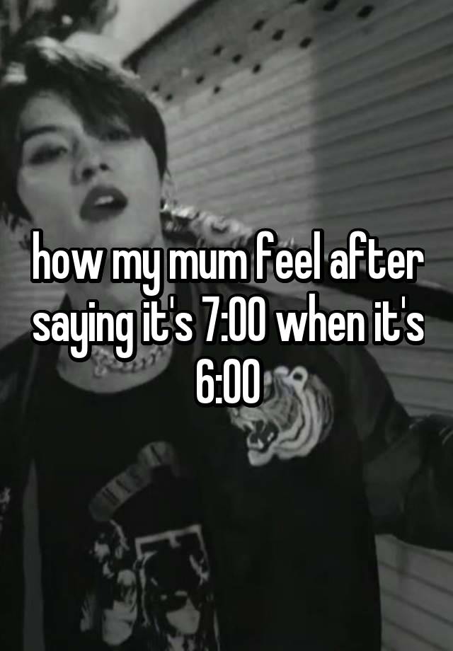 how my mum feel after saying it's 7:00 when it's 6:00