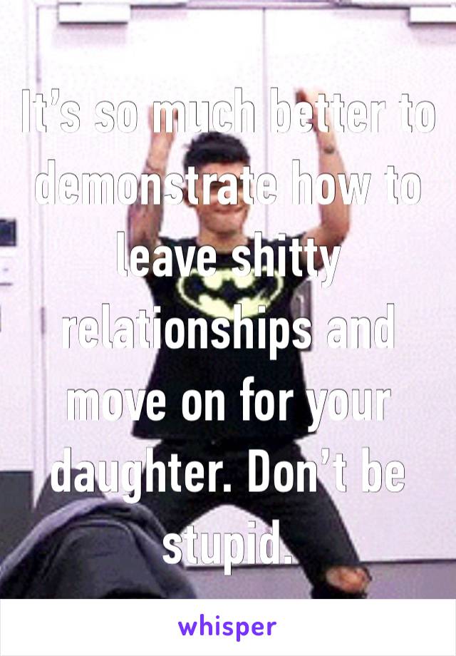 It’s so much better to demonstrate how to leave shitty relationships and move on for your daughter. Don’t be stupid. 