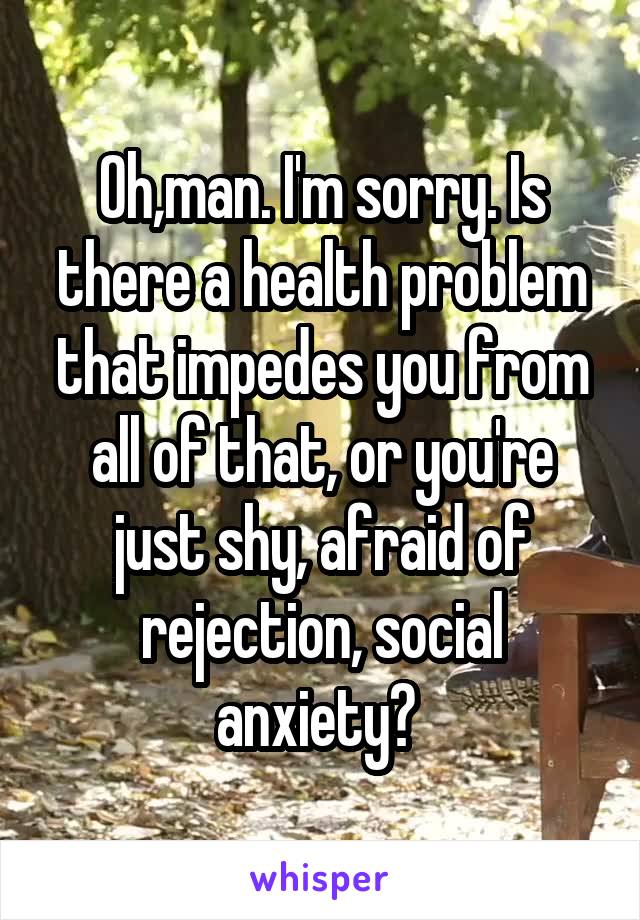 Oh,man. I'm sorry. Is there a health problem that impedes you from all of that, or you're just shy, afraid of rejection, social anxiety? 