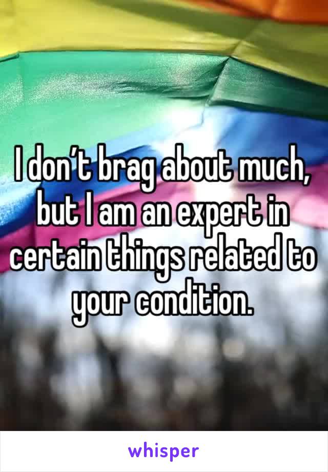 I don’t brag about much,
but I am an expert in certain things related to your condition. 