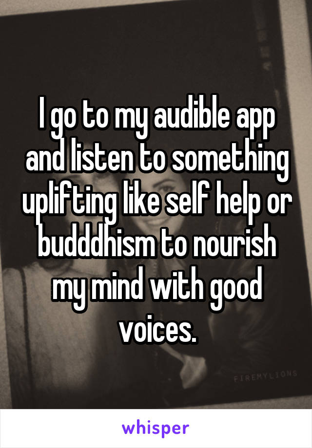 I go to my audible app and listen to something uplifting like self help or budddhism to nourish my mind with good voices.