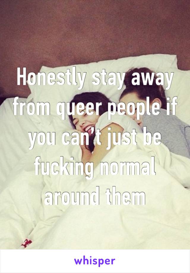 Honestly stay away from queer people if you can’t just be fucking normal around them 