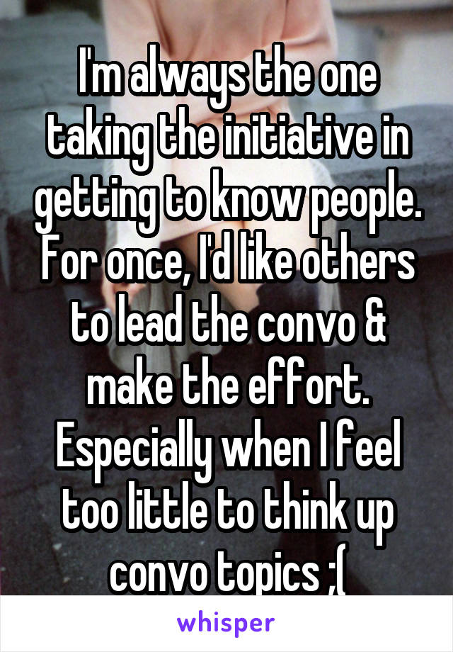 I'm always the one taking the initiative in getting to know people. For once, I'd like others to lead the convo & make the effort. Especially when I feel too little to think up convo topics ;(