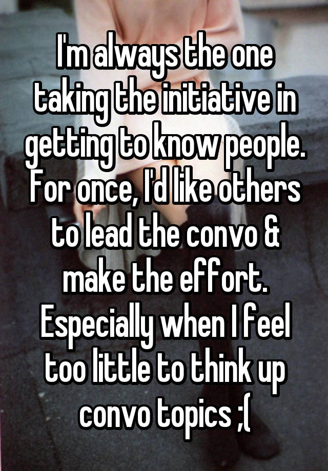 I'm always the one taking the initiative in getting to know people. For once, I'd like others to lead the convo & make the effort. Especially when I feel too little to think up convo topics ;(