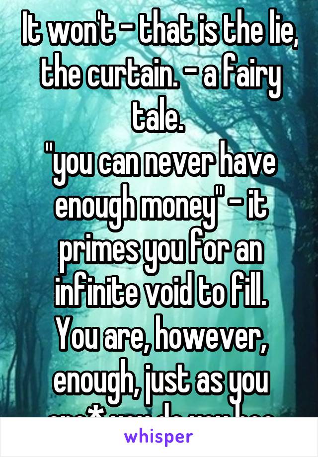 It won't - that is the lie, the curtain. - a fairy tale. 
"you can never have enough money" - it primes you for an infinite void to fill.
You are, however, enough, just as you are* you do you boo