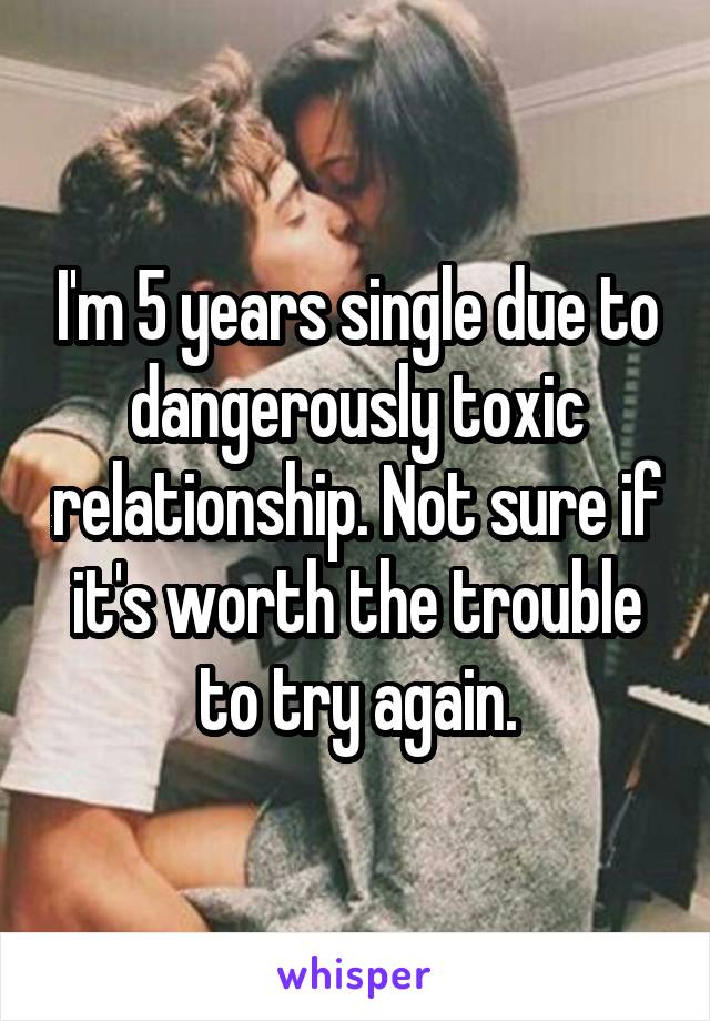 I'm 5 years single due to dangerously toxic relationship. Not sure if it's worth the trouble to try again.