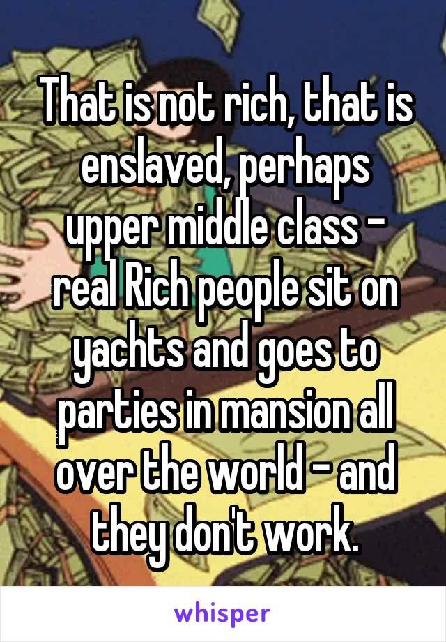 That is not rich, that is enslaved, perhaps upper middle class - real Rich people sit on yachts and goes to parties in mansion all over the world - and they don't work.