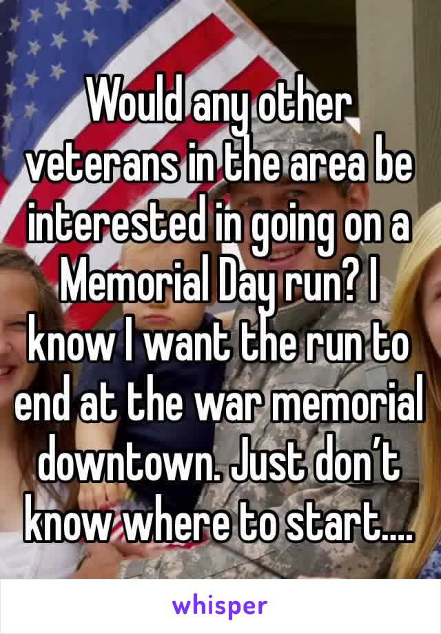 Would any other veterans in the area be interested in going on a Memorial Day run? I know I want the run to end at the war memorial downtown. Just don’t know where to start….