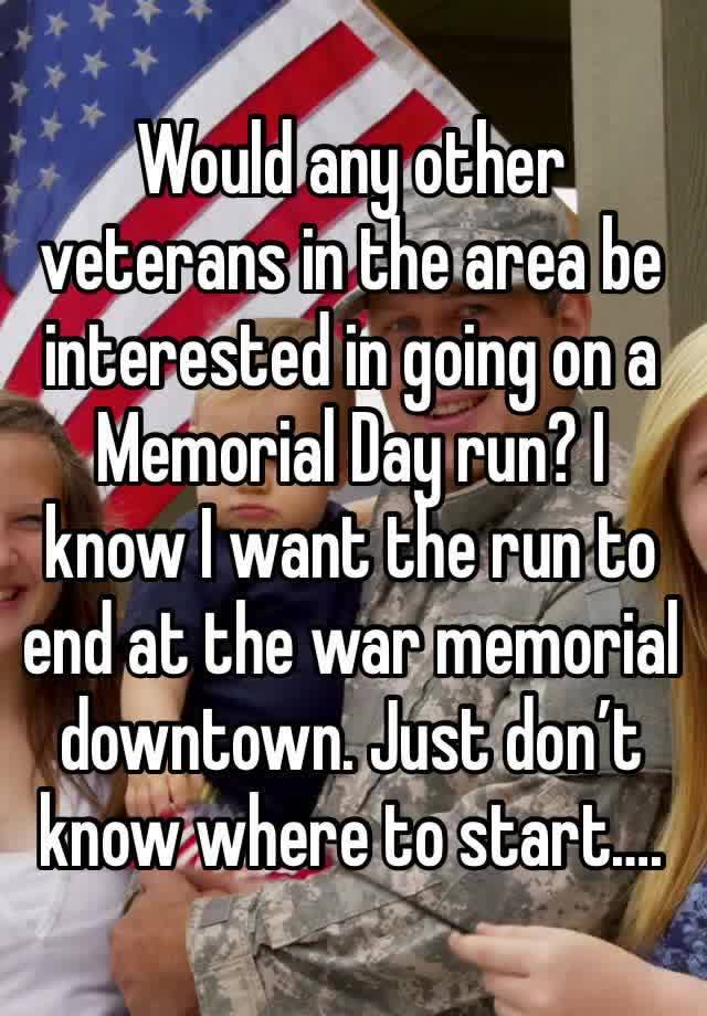 Would any other veterans in the area be interested in going on a Memorial Day run? I know I want the run to end at the war memorial downtown. Just don’t know where to start….