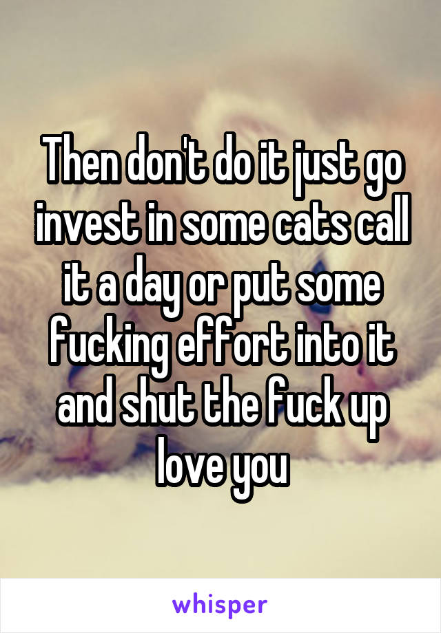 Then don't do it just go invest in some cats call it a day or put some fucking effort into it and shut the fuck up love you