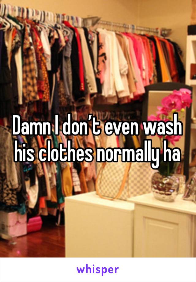 Damn I don’t even wash his clothes normally ha