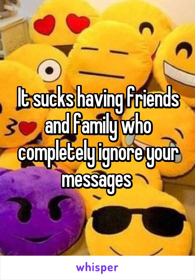 It sucks having friends and family who completely ignore your messages 