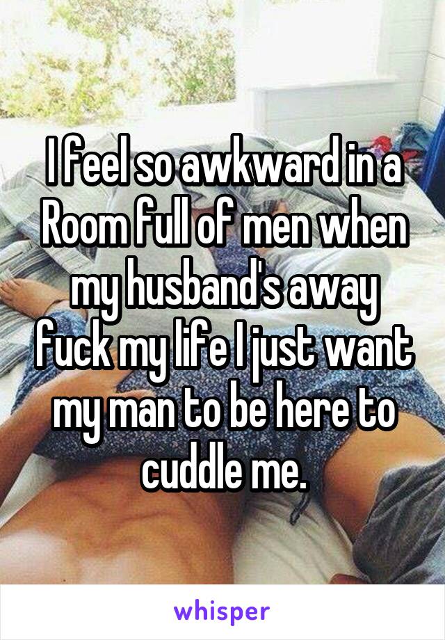 I feel so awkward in a Room full of men when my husband's away fuck my life I just want my man to be here to cuddle me.