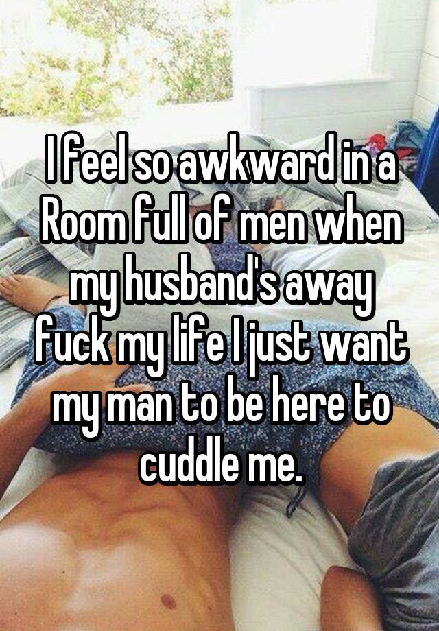 I feel so awkward in a Room full of men when my husband's away fuck my life I just want my man to be here to cuddle me.