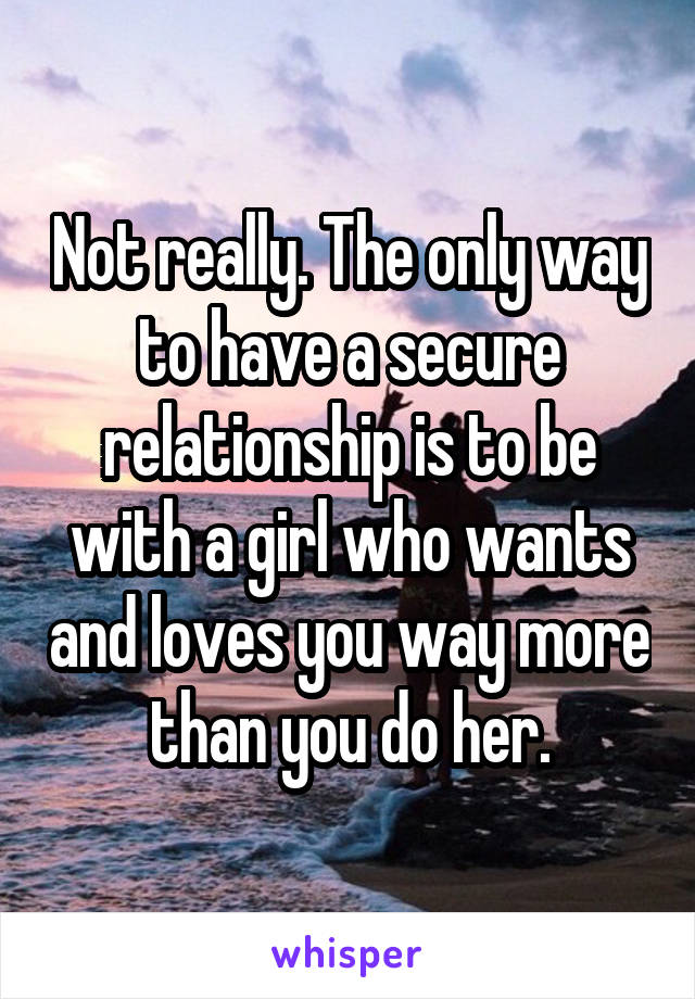 Not really. The only way to have a secure relationship is to be with a girl who wants and loves you way more than you do her.