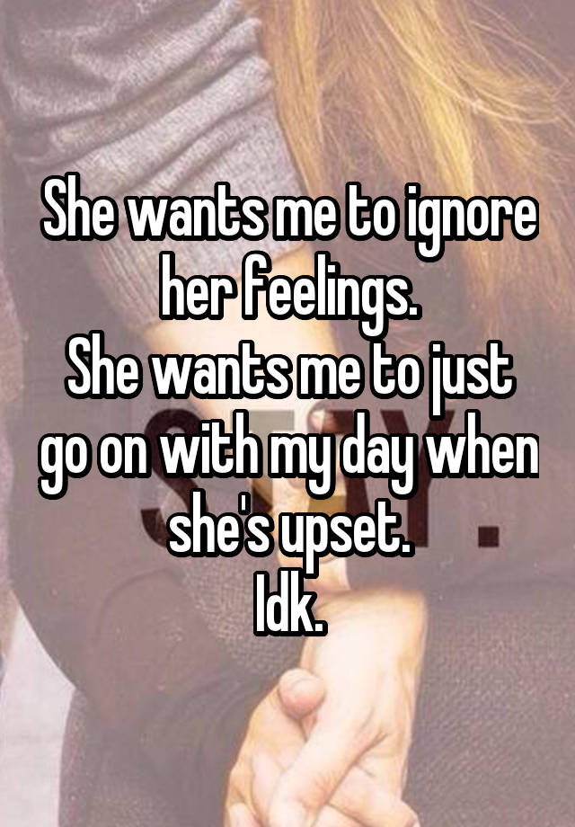 She wants me to ignore her feelings.
She wants me to just go on with my day when she's upset.
Idk.