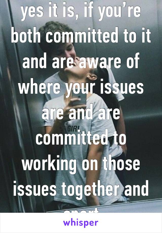 yes it is, if you’re both committed to it and are aware of where your issues are and are committed to working on those issues together and apart 
