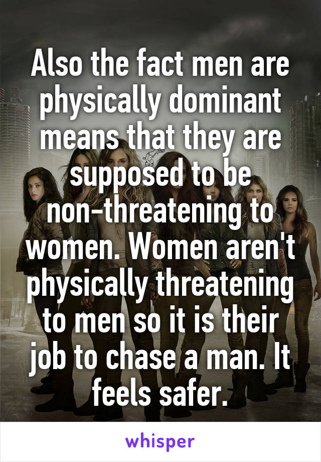 Also the fact men are physically dominant means that they are supposed to be non-threatening to women. Women aren't physically threatening to men so it is their job to chase a man. It feels safer.