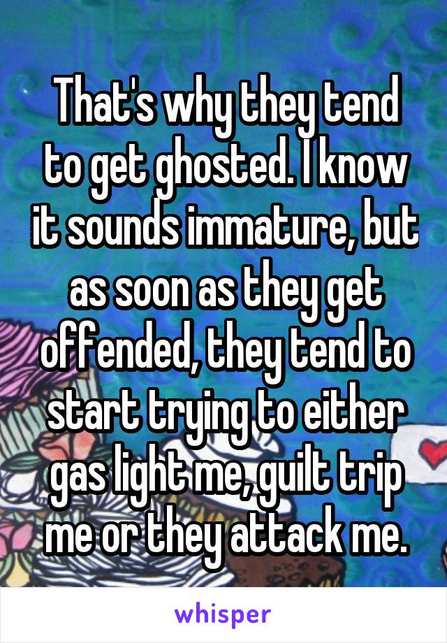 That's why they tend to get ghosted. I know it sounds immature, but as soon as they get offended, they tend to start trying to either gas light me, guilt trip me or they attack me.