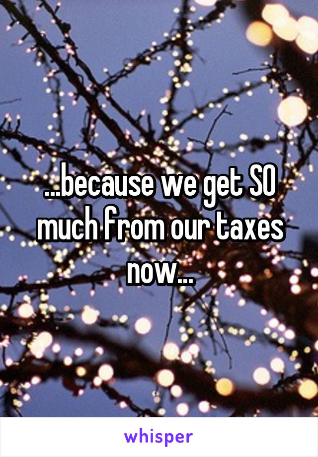 ...because we get SO much from our taxes now...