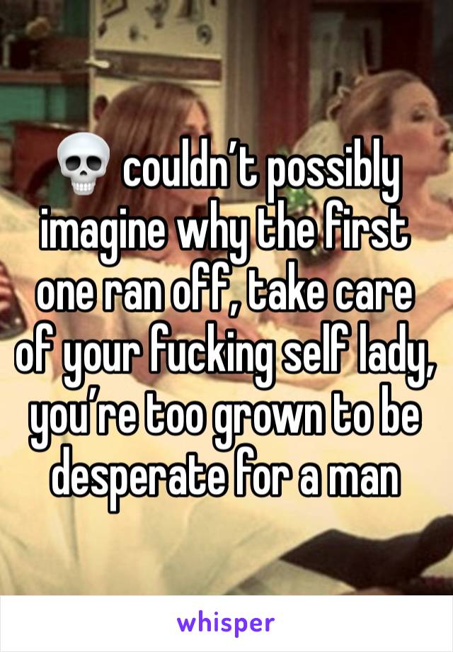 💀 couldn’t possibly imagine why the first one ran off, take care of your fucking self lady, you’re too grown to be desperate for a man 