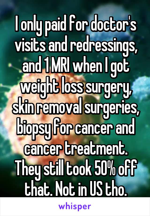 I only paid for doctor's visits and redressings, and 1 MRI when I got weight loss surgery, skin removal surgeries, biopsy for cancer and cancer treatment. They still took 50% off that. Not in US tho.