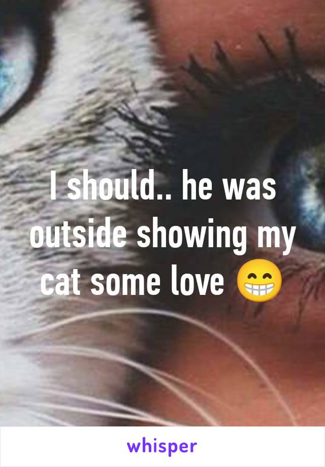 I should.. he was outside showing my cat some love 😁