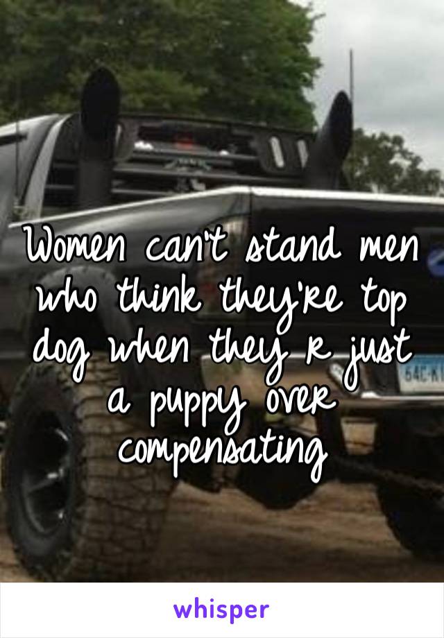 Women can’t stand men who think they’re top dog when they r just a puppy over compensating 