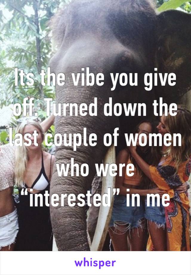 Its the vibe you give off. Turned down the last couple of women who were “interested” in me