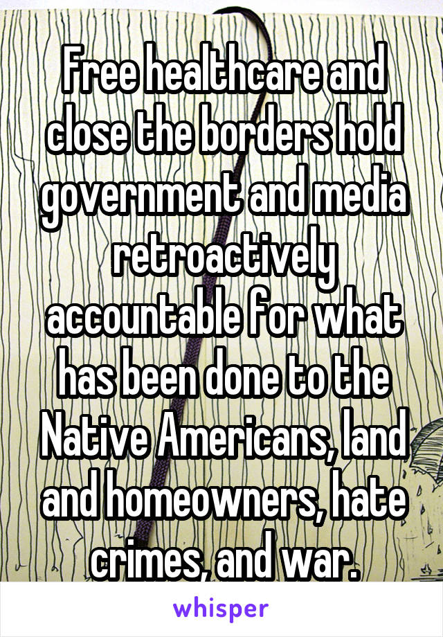 Free healthcare and close the borders hold government and media retroactively accountable for what has been done to the Native Americans, land and homeowners, hate crimes, and war.