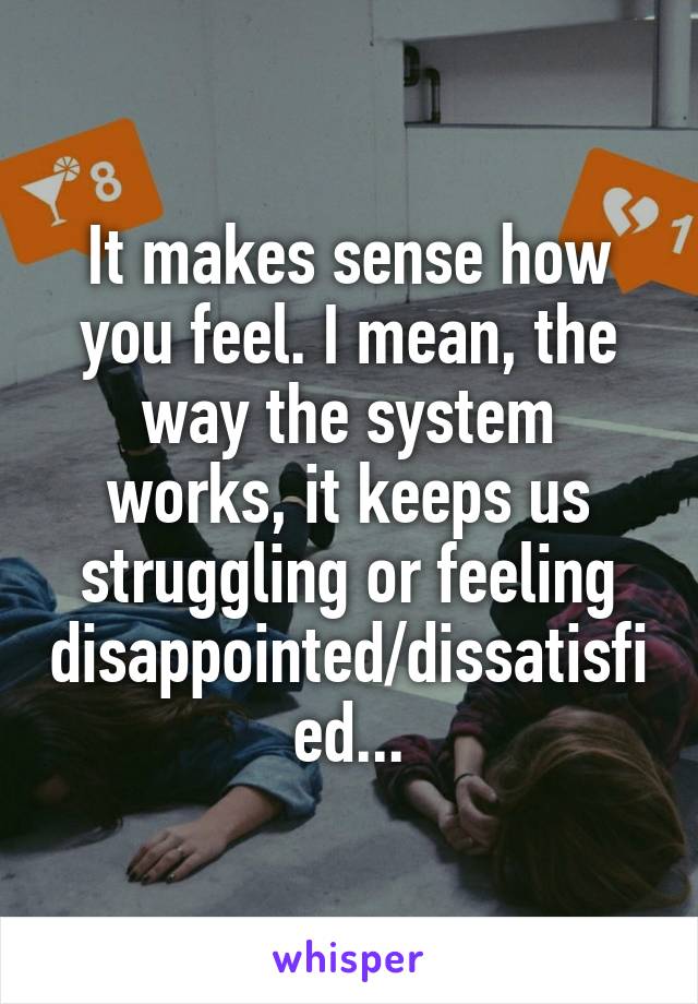 It makes sense how you feel. I mean, the way the system works, it keeps us struggling or feeling disappointed/dissatisfied...