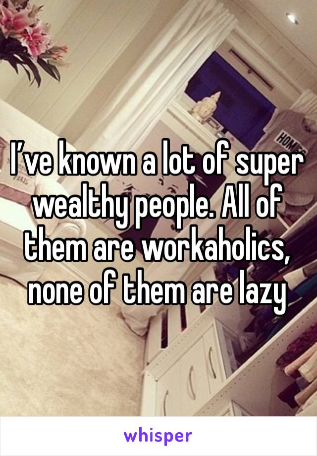 I’ve known a lot of super wealthy people. All of them are workaholics, none of them are lazy 