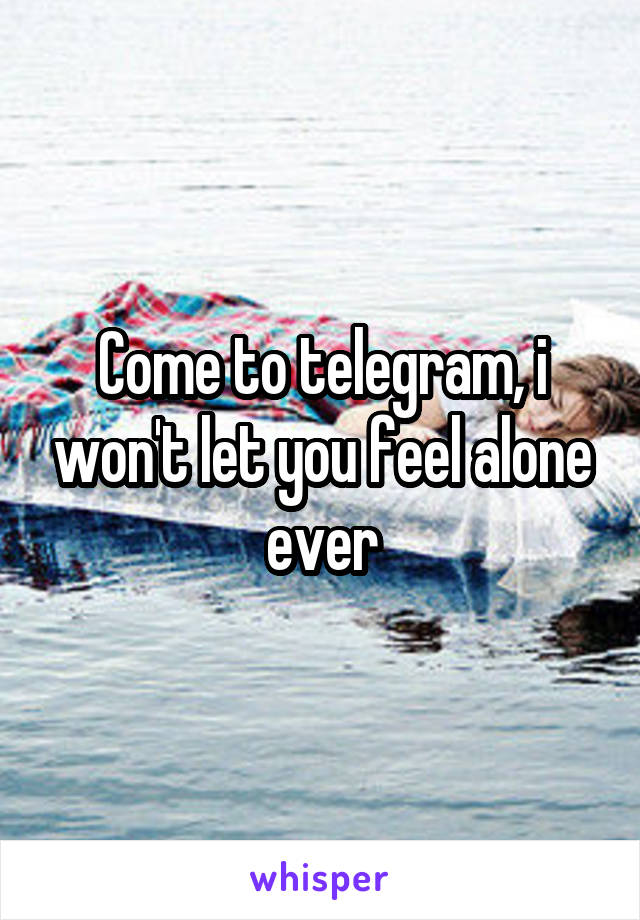 Come to telegram, i won't let you feel alone ever