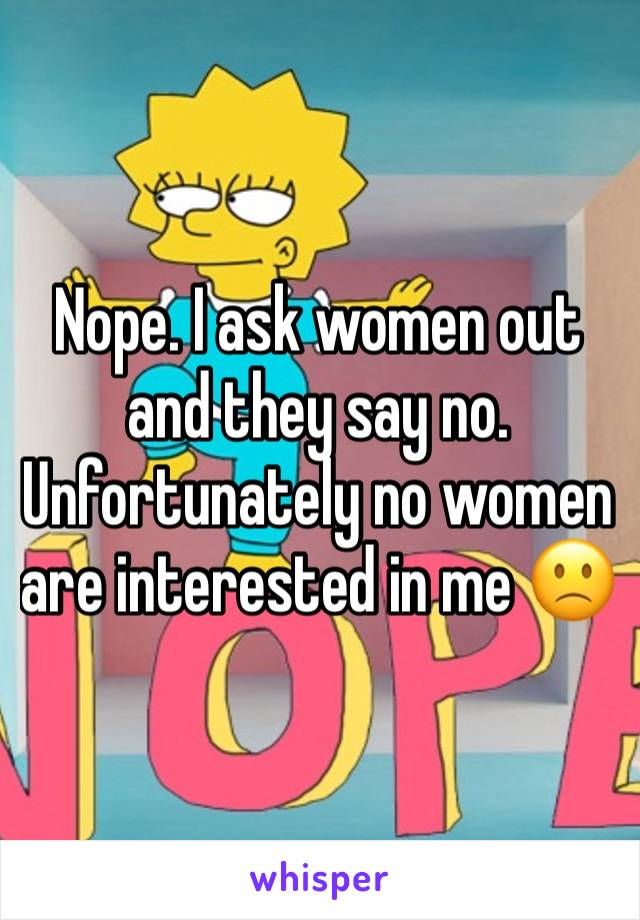 Nope. I ask women out and they say no. Unfortunately no women are interested in me 🙁