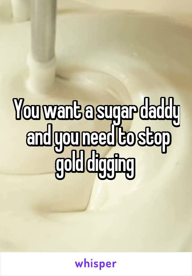 You want a sugar daddy  and you need to stop gold digging 