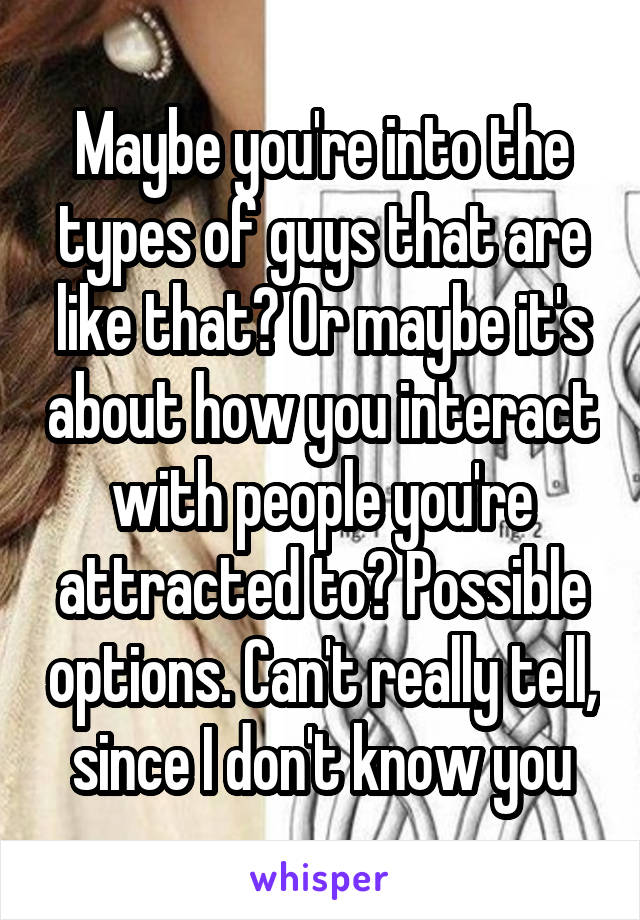 Maybe you're into the types of guys that are like that? Or maybe it's about how you interact with people you're attracted to? Possible options. Can't really tell, since I don't know you